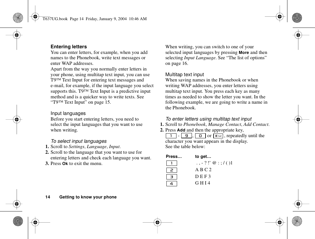 14 Getting to know your phoneEntering lettersYou can enter letters, for example, when you add names to the Phonebook, write text messages or enter WAP addresses. Apart from the way you normally enter letters in your phone, using multitap text input, you can use T9™ Text Input for entering text messages and e-mail, for example, if the input language you select supports this. T9™ Text Input is a predictive input method and is a quicker way to write texts. See “T9™ Text Input” on page 15.Input languagesBefore you start entering letters, you need to select the input languages that you want to use when writing.To select input languages1. Scroll to Settings, Language, Input.2. Scroll to the language that you want to use for entering letters and check each language you want.3. Press Ok to exit the menu.When writing, you can switch to one of your selected input languages by pressing More and then selecting Input Language. See “The list of options” on page 16.Multitap text inputWhen saving names in the Phonebook or when writing WAP addresses, you enter letters using multitap text input. You press each key as many times as needed to show the letter you want. In the following example, we are going to write a name in the Phonebook.To enter letters using multitap text input1. Scroll to Phonebook, Manage Contact, Add Contact.2. Press Add and then the appropriate key,  -  ,   or  , repeatedly until the character you want appears in the display.See the table below: Press… to get… . , - ? !’ @ : ; / ( )1A B C 2D E F 3G H I 4T637UG.book  Page 14  Friday, January 9, 2004  10:46 AM