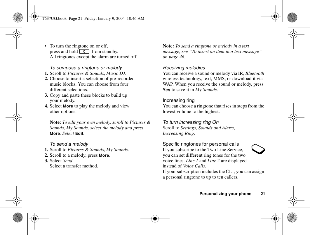 Personalizing your phone 21• To turn the ringtone on or off, press and hold   from standby. All ringtones except the alarm are turned off.To compose a ringtone or melody1. Scroll to Pictures &amp; Sounds, Music DJ.2. Choose to insert a selection of pre-recorded music blocks. You can choose from four different selections. 3. Copy and paste these blocks to build up your melody.4. Select More to play the melody and view other options.Note: To edit your own melody, scroll to Pictures &amp; Sounds, My Sounds, select the melody and press More. Select Edit.To send a melody1. Scroll to Pictures &amp; Sounds, My Sounds.2. Scroll to a melody, press More.3. Select Send. Select a transfer method.Note: To send a ringtone or melody in a text message, see “To insert an item in a text message” on page 46.Receiving melodiesYou can receive a sound or melody via IR, Bluetooth wireless technology, text, MMS, or download it via WAP. When you receive the sound or melody, press Yes to save it in My Sounds.Increasing ringYou can choose a ringtone that rises in steps from the lowest volume to the highest.To turn increasing ring OnScroll to Settings, Sounds and Alerts, Increasing Ring.Specific ringtones for personal callsIf you subscribe to the Two Line Service, you can set different ring tones for the two voice lines. Line 1 and Line 2 are displayed instead of Voice Calls.If your subscription includes the CLI, you can assign a personal ringtone to up to ten callers.T637UG.book  Page 21  Friday, January 9, 2004  10:46 AM