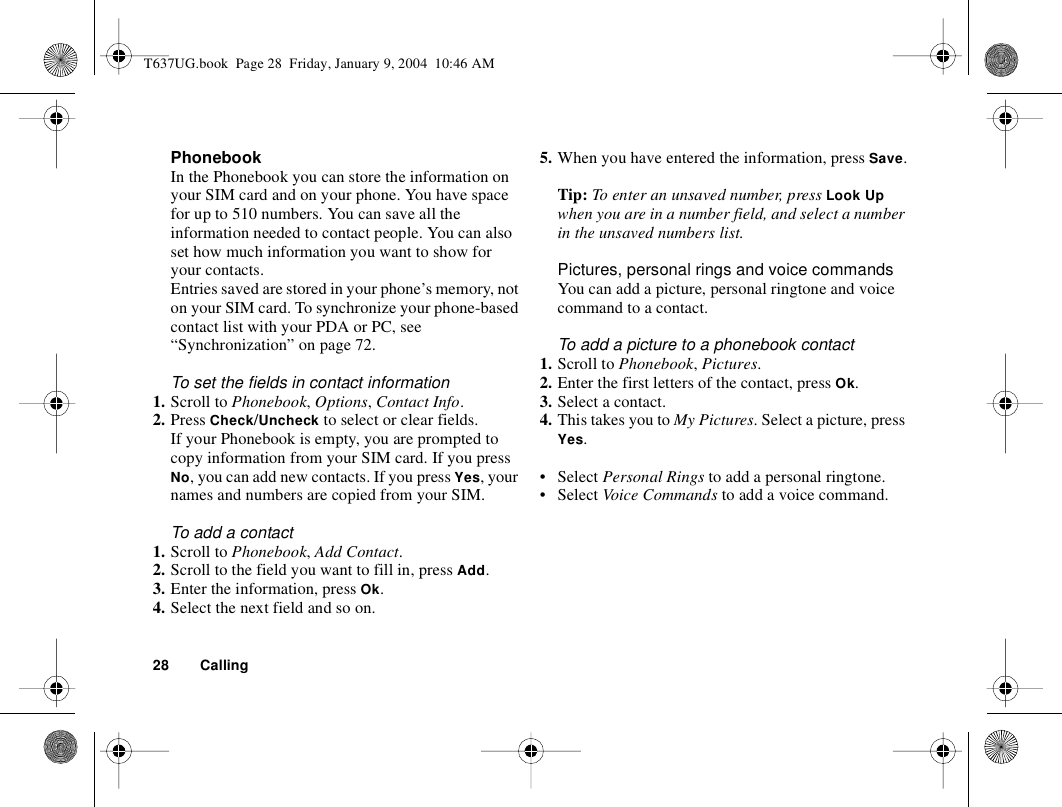 28 CallingPhonebookIn the Phonebook you can store the information on your SIM card and on your phone. You have space for up to 510 numbers. You can save all the information needed to contact people. You can also set how much information you want to show for your contacts.Entries saved are stored in your phone’s memory, not on your SIM card. To synchronize your phone-based contact list with your PDA or PC, see “Synchronization” on page 72.To set the fields in contact information1. Scroll to Phonebook, Options, Contact Info. 2. Press Check/Uncheck to select or clear fields.If your Phonebook is empty, you are prompted to copy information from your SIM card. If you press No, you can add new contacts. If you press Yes, your names and numbers are copied from your SIM.To add a contact1. Scroll to Phonebook, Add Contact.2. Scroll to the field you want to fill in, press Add.3. Enter the information, press Ok.4. Select the next field and so on. 5. When you have entered the information, press Save.Tip: To enter an unsaved number, press Look Up when you are in a number field, and select a number in the unsaved numbers list.Pictures, personal rings and voice commandsYou can add a picture, personal ringtone and voice command to a contact.To add a picture to a phonebook contact1. Scroll to Phonebook, Pictures.2. Enter the first letters of the contact, press Ok.3. Select a contact.4. This takes you to My Pictures. Select a picture, press Yes.•Select Personal Rings to add a personal ringtone.•Select Voice Commands to add a voice command.T637UG.book  Page 28  Friday, January 9, 2004  10:46 AM