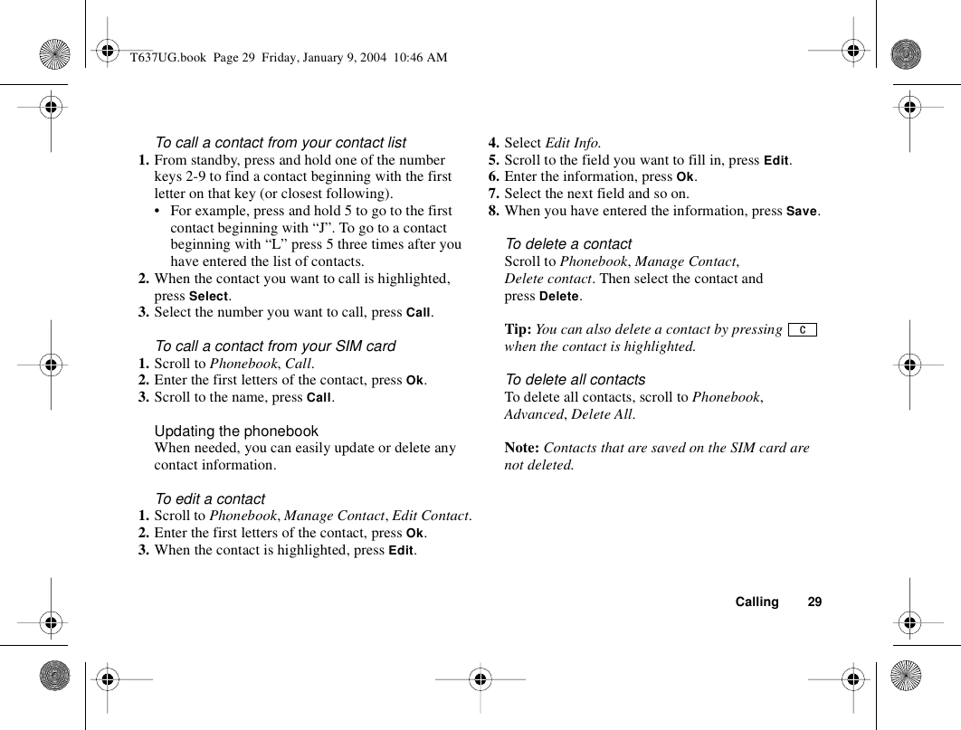 Calling 29To call a contact from your contact list1. From standby, press and hold one of the number keys 2-9 to find a contact beginning with the first letter on that key (or closest following).• For example, press and hold 5 to go to the first contact beginning with “J”. To go to a contact beginning with “L” press 5 three times after you have entered the list of contacts.2. When the contact you want to call is highlighted, press Select.3. Select the number you want to call, press Call.To call a contact from your SIM card1. Scroll to Phonebook, Call.2. Enter the first letters of the contact, press Ok. 3. Scroll to the name, press Call.Updating the phonebookWhen needed, you can easily update or delete any contact information.To edit a contact1. Scroll to Phonebook, Manage Contact, Edit Contact.2. Enter the first letters of the contact, press Ok. 3. When the contact is highlighted, press Edit.4. Select Edit Info. 5. Scroll to the field you want to fill in, press Edit.6. Enter the information, press Ok.7. Select the next field and so on.8. When you have entered the information, press Save.To delete a contactScroll to Phonebook, Manage Contact, Delete contact. Then select the contact and press Delete.Tip: You can also delete a contact by pressing   when the contact is highlighted.To delete all contactsTo delete all contacts, scroll to Phonebook, Advanced, Delete All.Note: Contacts that are saved on the SIM card are not deleted.T637UG.book  Page 29  Friday, January 9, 2004  10:46 AM
