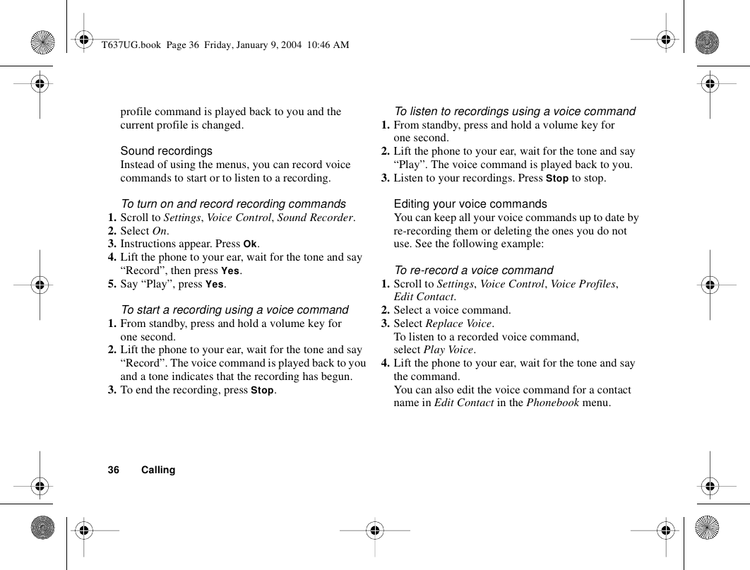 36 Callingprofile command is played back to you and the current profile is changed.Sound recordingsInstead of using the menus, you can record voice commands to start or to listen to a recording.To turn on and record recording commands1. Scroll to Settings, Vo ice Con trol, Sound Recorder.2. Select On.3. Instructions appear. Press Ok.4. Lift the phone to your ear, wait for the tone and say “Record”, then press Yes.5. Say “Play”, press Yes.To start a recording using a voice command1. From standby, press and hold a volume key for one second.2. Lift the phone to your ear, wait for the tone and say “Record”. The voice command is played back to you and a tone indicates that the recording has begun.3. To end the recording, press Stop.To listen to recordings using a voice command1. From standby, press and hold a volume key for one second.2. Lift the phone to your ear, wait for the tone and say “Play”. The voice command is played back to you.3. Listen to your recordings. Press Stop to stop. Editing your voice commandsYou can keep all your voice commands up to date by re-recording them or deleting the ones you do not use. See the following example:To re-record a voice command1. Scroll to Settings, Voice Control, Voice Profiles, Edit Contact.2. Select a voice command.3. Select Replace Voice.To listen to a recorded voice command, select Play Voice.4. Lift the phone to your ear, wait for the tone and say the command.You can also edit the voice command for a contact name in Edit Contact in the Phonebook menu.T637UG.book  Page 36  Friday, January 9, 2004  10:46 AM