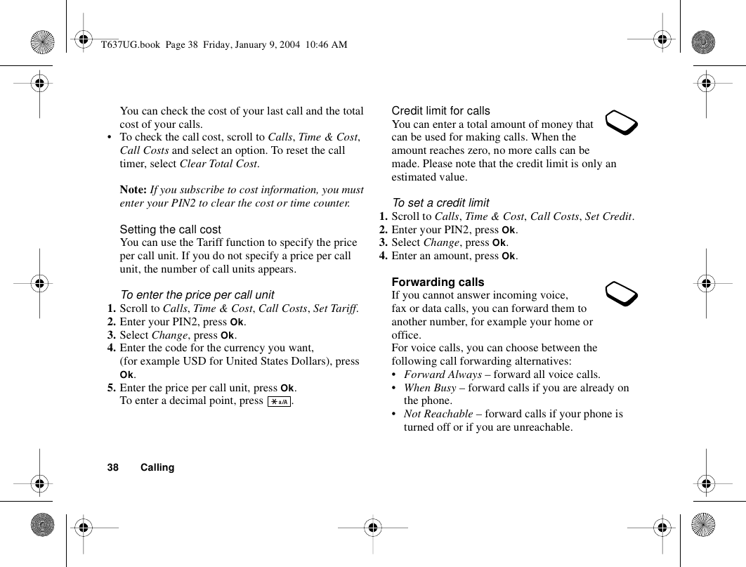 38 CallingYou can check the cost of your last call and the total cost of your calls.• To check the call cost, scroll to Calls, Time &amp; Cost, Call Costs and select an option. To reset the call timer, select Clear Total Cost.Note: If you subscribe to cost information, you must enter your PIN2 to clear the cost or time counter.Setting the call costYou can use the Tariff function to specify the price per call unit. If you do not specify a price per call unit, the number of call units appears.To enter the price per call unit1. Scroll to Calls, Time &amp; Cost, Call Costs, Set Tariff.2. Enter your PIN2, press Ok.3. Select Change, press Ok.4. Enter the code for the currency you want, (for example USD for United States Dollars), press Ok.5. Enter the price per call unit, press Ok.To enter a decimal point, press  .Credit limit for callsYou can enter a total amount of money that can be used for making calls. When the amount reaches zero, no more calls can be made. Please note that the credit limit is only an estimated value.To set a credit limit1. Scroll to Calls, Time &amp; Cost, Call Costs, Set Credit.2. Enter your PIN2, press Ok.3. Select Change, press Ok.4. Enter an amount, press Ok.Forwarding callsIf you cannot answer incoming voice, fax or data calls, you can forward them to another number, for example your home or office.For voice calls, you can choose between the following call forwarding alternatives:•Forward Always – forward all voice calls.•When Busy – forward calls if you are already on the phone.•Not Reachable – forward calls if your phone is turned off or if you are unreachable.T637UG.book  Page 38  Friday, January 9, 2004  10:46 AM