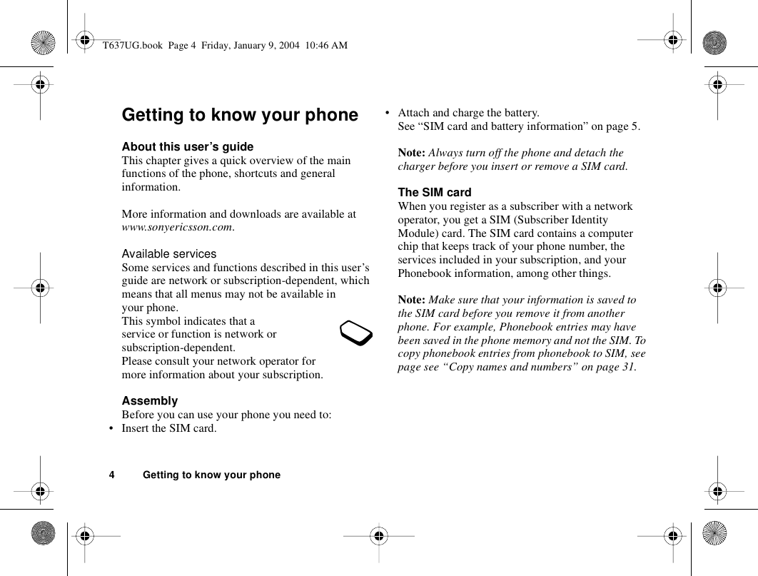 4 Getting to know your phoneGetting to know your phoneAbout this user’s guideThis chapter gives a quick overview of the main functions of the phone, shortcuts and general information. More information and downloads are available at www.sonyericsson.com.Available servicesSome services and functions described in this user’s guide are network or subscription-dependent, which means that all menus may not be available in your phone.This symbol indicates that a service or function is network or subscription-dependent.Please consult your network operator for more information about your subscription.AssemblyBefore you can use your phone you need to:• Insert the SIM card.• Attach and charge the battery. See “SIM card and battery information” on page 5.Note: Always turn off the phone and detach the charger before you insert or remove a SIM card.The SIM cardWhen you register as a subscriber with a network operator, you get a SIM (Subscriber Identity Module) card. The SIM card contains a computer chip that keeps track of your phone number, the services included in your subscription, and your Phonebook information, among other things.Note: Make sure that your information is saved to the SIM card before you remove it from another phone. For example, Phonebook entries may have been saved in the phone memory and not the SIM. To copy phonebook entries from phonebook to SIM, see page see “Copy names and numbers” on page 31.T637UG.book  Page 4  Friday, January 9, 2004  10:46 AM