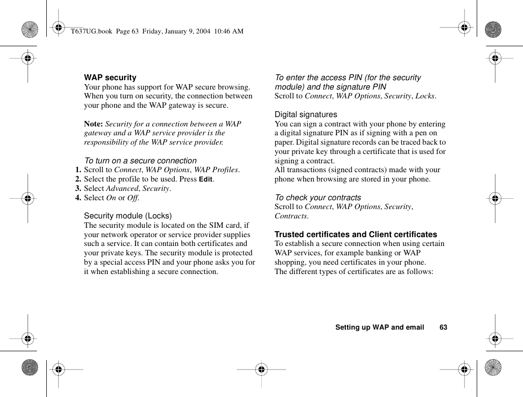 Setting up WAP and email 63WAP securityYour phone has support for WAP secure browsing. When you turn on security, the connection between your phone and the WAP gateway is secure. Note: Security for a connection between a WAP gateway and a WAP service provider is the responsibility of the WAP service provider.To turn on a secure connection1. Scroll to Connect, WAP Options, WAP Profiles.2. Select the profile to be used. Press Edit.3. Select Advanced, Security.4. Select On or Off.Security module (Locks)The security module is located on the SIM card, if your network operator or service provider supplies such a service. It can contain both certificates and your private keys. The security module is protected by a special access PIN and your phone asks you for it when establishing a secure connection.To enter the access PIN (for the security module) and the signature PINScroll to Connect, WAP Options, Security, Locks.Digital signaturesYou can sign a contract with your phone by entering a digital signature PIN as if signing with a pen on paper. Digital signature records can be traced back to your private key through a certificate that is used for signing a contract. All transactions (signed contracts) made with your phone when browsing are stored in your phone.To check your contractsScroll to Connect, WAP Options, Security, Contracts.Trusted certificates and Client certificatesTo establish a secure connection when using certain WAP services, for example banking or WAP shopping, you need certificates in your phone. The different types of certificates are as follows: T637UG.book  Page 63  Friday, January 9, 2004  10:46 AM