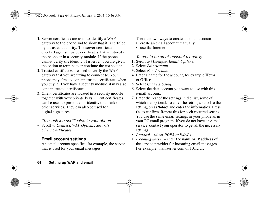 64 Setting up WAP and email1. Server certificates are used to identify a WAP gateway to the phone and to show that it is certified by a trusted authority. The server certificate is checked against trusted certificates that are stored in the phone or in a security module. If the phone cannot verify the identity of a server, you are given the option to terminate or continue the connection.2. Trusted certificates are used to verify the WAP gateway that you are trying to connect to. Your phone may already contain trusted certificates when you buy it. If you have a security module, it may also contain trusted certificates.3. Client certificates are located in a security module together with your private keys. Client certificates can be used to present your identity to a bank or other services. They can also be used for digital signatures.To check the certificates in your phone• Scroll to Connect, WAP Options, Security, Client Certificates.Email account settingsAn email account specifies, for example, the server that is used for your email messages.There are two ways to create an email account:• create an email account manually• use the InternetTo create an email account manually1. Scroll to Messages, Email, Options. 2. Select Edit Account.3. Select New Account.4. Enter a name for the account, for example Home or Office.5. Select Connect Using.6. Select the data account you want to use with this e-mail account.7. Enter the rest of the settings in the list, some of which are optional. To enter the settings, scroll to the setting, press Select and enter the information. Press Ok to confirm. Repeat this for each required setting. You use the same email settings in your phone as in your PC email program. If you do not have an e-mail service, contact your operator to get all the necessary settings.•Protocol – select POP3 or IMAP4.•Incoming Server – enter the name or IP address of the service provider for incoming email messages. For example, mail.server.com or 10.1.1.1.T637UG.book  Page 64  Friday, January 9, 2004  10:46 AM