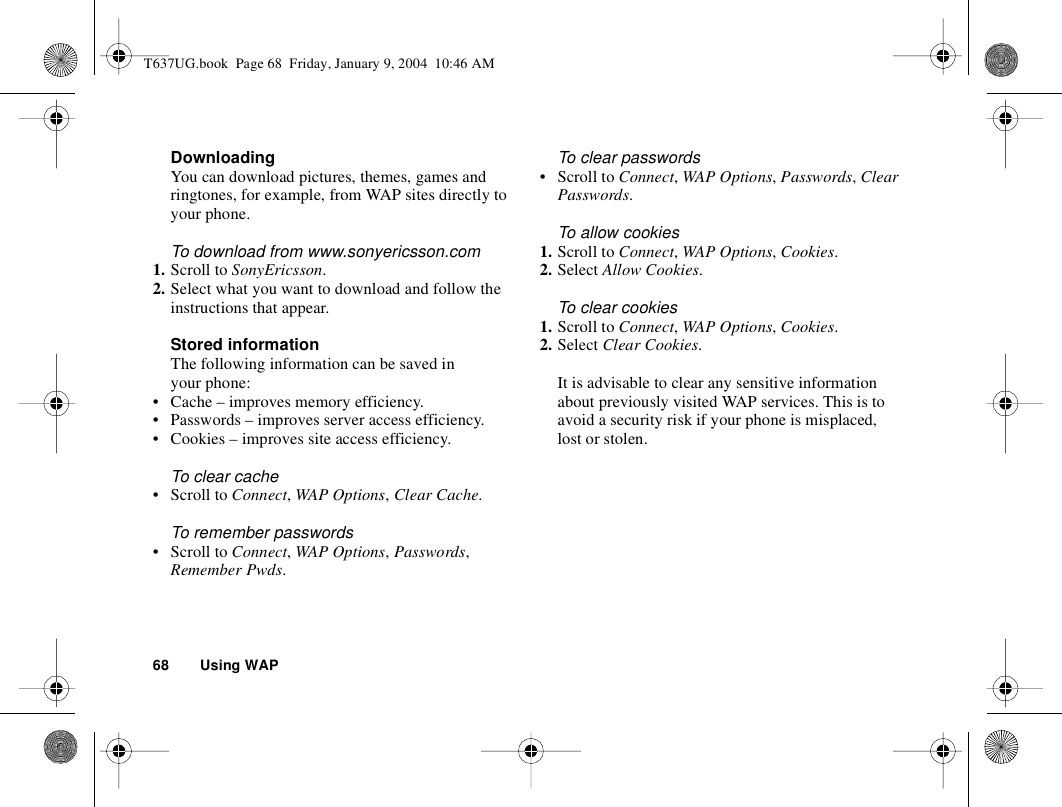 68 Using WAPDownloadingYou can download pictures, themes, games and ringtones, for example, from WAP sites directly to your phone.To download from www.sonyericsson.com1. Scroll to SonyEricsson.2. Select what you want to download and follow the instructions that appear.Stored informationThe following information can be saved in your phone:• Cache – improves memory efficiency.• Passwords – improves server access efficiency.• Cookies – improves site access efficiency.To clear cache• Scroll to Connect, WAP Options, Clear Cache.To remember passwords• Scroll to Connect, WAP Options, Passwords, Remember Pwds.To clear passwords• Scroll to Connect, WAP Options, Passwords, Clear Passwords.To allow cookies1. Scroll to Connect, WAP Options, Cookies.2. Select Allow Cookies.To clear cookies1. Scroll to Connect, WAP Options, Cookies.2. Select Clear Cookies.It is advisable to clear any sensitive information about previously visited WAP services. This is to avoid a security risk if your phone is misplaced, lost or stolen.T637UG.book  Page 68  Friday, January 9, 2004  10:46 AM