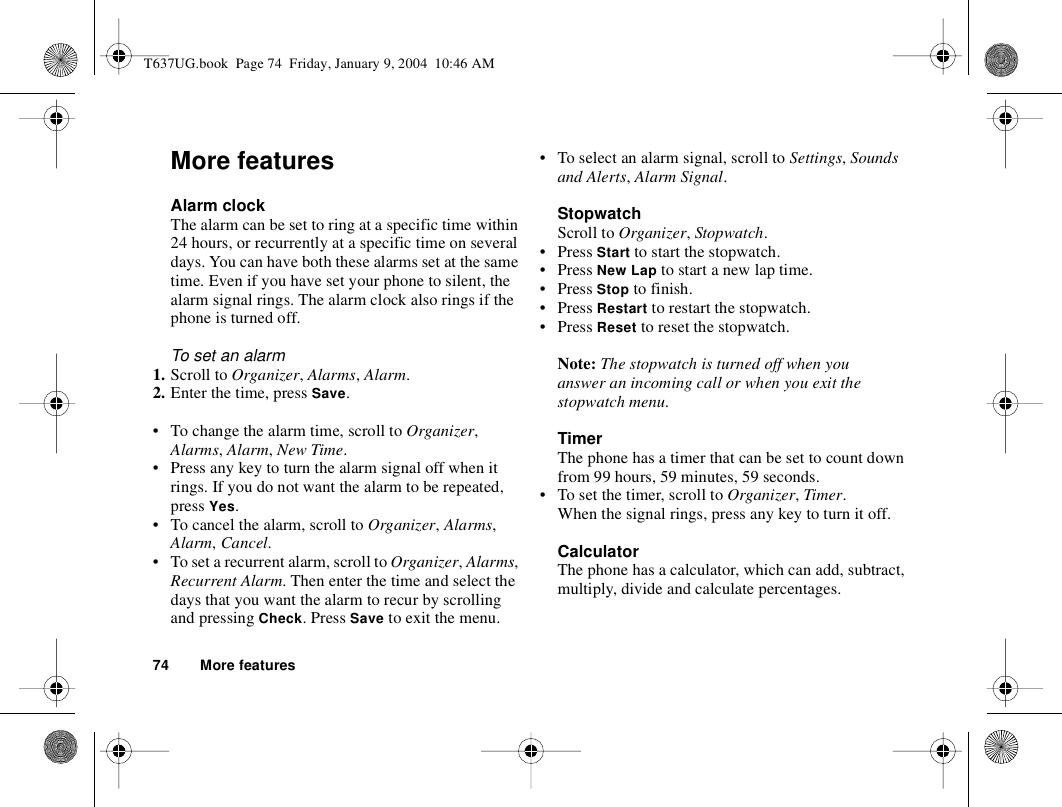 74 More featuresMore featuresAlarm clockThe alarm can be set to ring at a specific time within 24 hours, or recurrently at a specific time on several days. You can have both these alarms set at the same time. Even if you have set your phone to silent, the alarm signal rings. The alarm clock also rings if the phone is turned off.To set an alarm1. Scroll to Organizer, Alarms, Alarm.2. Enter the time, press Save.• To change the alarm time, scroll to Organizer, Alarms, Alarm, New Time.• Press any key to turn the alarm signal off when it rings. If you do not want the alarm to be repeated, press Yes.• To cancel the alarm, scroll to Organizer, Alarms, Alarm, Cancel.• To set a recurrent alarm, scroll to Organizer, Alarms, Recurrent Alarm. Then enter the time and select the days that you want the alarm to recur by scrolling and pressing Check. Press Save to exit the menu.• To select an alarm signal, scroll to Settings, Sounds and Alerts, Alarm Signal.StopwatchScroll to Organizer, Stopwatch.•Press Start to start the stopwatch.•Press New Lap to start a new lap time.•Press Stop to finish.•Press Restart to restart the stopwatch.•Press Reset to reset the stopwatch.Note: The stopwatch is turned off when you answer an incoming call or when you exit the stopwatch menu.TimerThe phone has a timer that can be set to count down from 99 hours, 59 minutes, 59 seconds.• To set the timer, scroll to Organizer, Timer. When the signal rings, press any key to turn it off.CalculatorThe phone has a calculator, which can add, subtract, multiply, divide and calculate percentages.T637UG.book  Page 74  Friday, January 9, 2004  10:46 AM