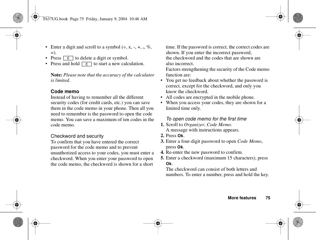 More features 75• Enter a digit and scroll to a symbol (÷, x, -, +, ., %, =).• Press   to delete a digit or symbol.• Press and hold   to start a new calculation.Note: Please note that the accuracy of the calculator is limited.Code memoInstead of having to remember all the different security codes (for credit cards, etc.) you can save them in the code memo in your phone. Then all you need to remember is the password to open the code memo. You can save a maximum of ten codes in the code memo.Checkword and securityTo confirm that you have entered the correct password for the code memo and to prevent unauthorized access to your codes, you must enter a checkword. When you enter your password to open the code memo, the checkword is shown for a short time. If the password is correct, the correct codes are shown. If you enter the incorrect password, the checkword and the codes that are shown are also incorrect.Factors strengthening the security of the Code memo function are:• You get no feedback about whether the password is correct, except for the checkword, and only you know the checkword.• All codes are encrypted in the mobile phone.• When you access your codes, they are shown for a limited time only.To open code memo for the first time1. Scroll to Organizer, Code Memo.A message with instructions appears.2. Press Ok.3. Enter a four-digit password to open Code Memo, press Ok.4. Re-enter the new password to confirm.5. Enter a checkword (maximum 15 characters), press Ok.The checkword can consist of both letters and numbers. To enter a number, press and hold the key.T637UG.book  Page 75  Friday, January 9, 2004  10:46 AM