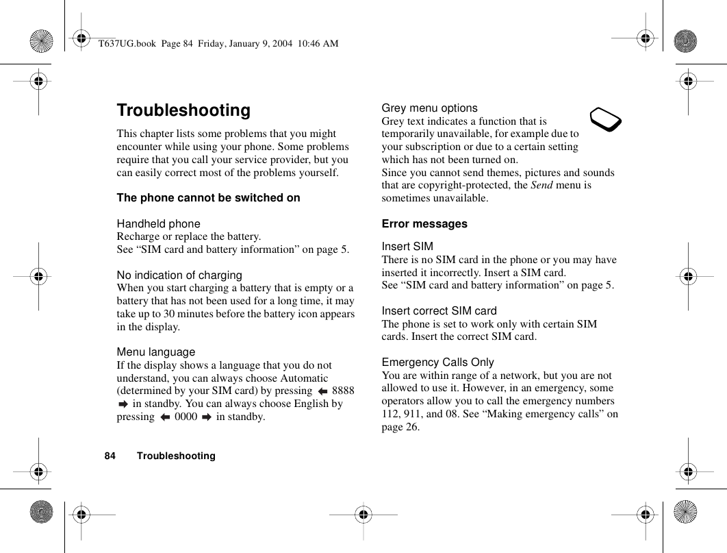 84 TroubleshootingTroubleshootingThis chapter lists some problems that you might encounter while using your phone. Some problems require that you call your service provider, but you can easily correct most of the problems yourself.The phone cannot be switched onHandheld phoneRecharge or replace the battery. See “SIM card and battery information” on page 5. No indication of chargingWhen you start charging a battery that is empty or a battery that has not been used for a long time, it may take up to 30 minutes before the battery icon appears in the display.Menu languageIf the display shows a language that you do not understand, you can always choose Automatic (determined by your SIM card) by pressing   8888  in standby. You can always choose English by pressing   0000   in standby.Grey menu optionsGrey text indicates a function that is temporarily unavailable, for example due to your subscription or due to a certain setting which has not been turned on.Since you cannot send themes, pictures and sounds that are copyright-protected, the Send menu is sometimes unavailable.Error messagesInsert SIMThere is no SIM card in the phone or you may have inserted it incorrectly. Insert a SIM card. See “SIM card and battery information” on page 5.Insert correct SIM cardThe phone is set to work only with certain SIM cards. Insert the correct SIM card.Emergency Calls OnlyYou are within range of a network, but you are not allowed to use it. However, in an emergency, some operators allow you to call the emergency numbers 112, 911, and 08. See “Making emergency calls” on page 26.T637UG.book  Page 84  Friday, January 9, 2004  10:46 AM