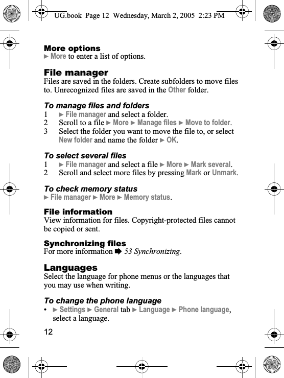 12More options}More to enter a list of options.File managerFiles are saved in the folders. Create subfolders to move files to. Unrecognized files are saved in the Other folder. To manage files and folders1}File manager and select a folder.2 Scroll to a file }More }Manage files }Move to folder.3 Select the folder you want to move the file to, or select New folder and name the folder }OK.To select several files1}File manager and select a file }More }Mark several.2 Scroll and select more files by pressing Mark or Unmark.To check memory status}File manager }More }Memory status.File informationView information for files. Copyright-protected files cannot be copied or sent.Synchronizing filesFor more information %53 Synchronizing.LanguagesSelect the language for phone menus or the languages that you may use when writing.To change the phone language•}Settings }General tab }Language }Phone language,select a language.UG.book  Page 12 Wednesday, March 2, 2005  2:23 PM