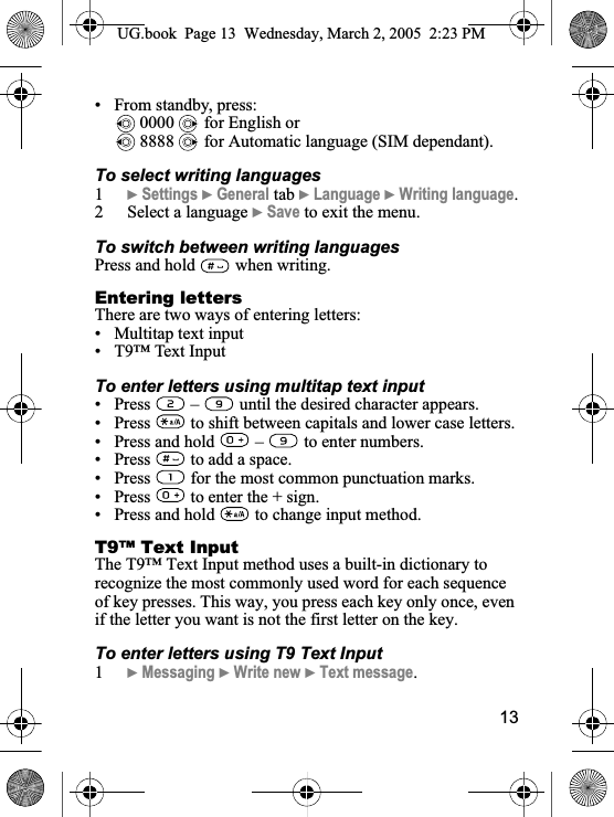 13• From standby, press: 0000   for English or 8888   for Automatic language (SIM dependant).To select writing languages1}Settings }General tab }Language }Writing language.2 Select a language }Save to exit the menu.To switch between writing languagesPress and hold   when writing.Entering lettersThere are two ways of entering letters:• Multitap text input• T9™ Text InputTo enter letters using multitap text input• Press   –  until the desired character appears.• Press   to shift between capitals and lower case letters.• Press and hold  – to enter numbers.• Press   to add a space.• Press   for the most common punctuation marks.• Press   to enter the + sign.• Press and hold   to change input method.T9™ Text InputThe T9™ Text Input method uses a built-in dictionary to recognize the most commonly used word for each sequence of key presses. This way, you press each key only once, even if the letter you want is not the first letter on the key.To enter letters using T9 Text Input1}Messaging }Write new }Text message.UG.book  Page 13 Wednesday, March 2, 2005  2:23 PM