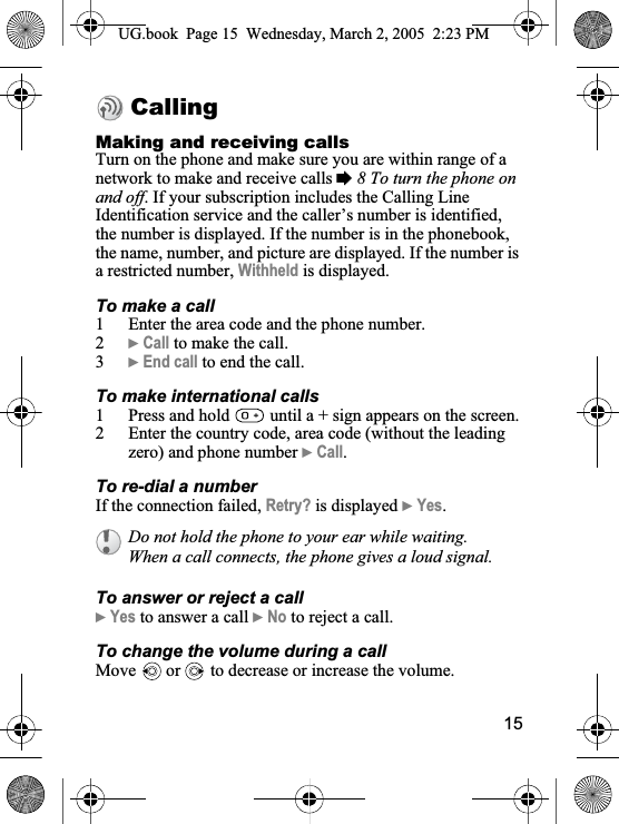 15CallingMaking and receiving callsTurn on the phone and make sure you are within range of a network to make and receive calls %8 To turn the phone on and off. If your subscription includes the Calling Line Identification service and the caller’s number is identified, the number is displayed. If the number is in the phonebook, the name, number, and picture are displayed. If the number is a restricted number, Withheld is displayed.To make a call1 Enter the area code and the phone number.2}Call to make the call.3}End call to end the call.To make international calls1 Press and hold   until a + sign appears on the screen.2 Enter the country code, area code (without the leading zero) and phone number }Call.To re-dial a numberIf the connection failed, Retry? is displayed }Yes.To answer or reject a call}Yes to answer a call }No to reject a call.To change the volume during a callMove   or   to decrease or increase the volume.Do not hold the phone to your ear while waiting. When a call connects, the phone gives a loud signal.UG.book  Page 15 Wednesday, March 2, 2005  2:23 PM