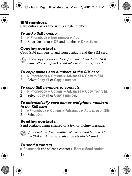 18SIM numbersSave entries as a name with a single number.To add a SIM number1}Phonebook }New number }Add.2 Enter the name }OK and number }OK }Save.Copying contactsCopy SIM numbers to and from contacts and the SIM card.To copy names and numbers to the SIM card1}Phonebook }Options }Advanced }Copy to SIM.2 Select Copy all or Copy a number.To copy SIM numbers to contacts1}Phonebook }Options }Advanced }Copy from SIM.2 Select Copy all or Copy a number.To automatically save names and phone numbers to the SIM card1}Phonebook }Options }Advanced }Auto save on SIM.2 Select On.Sending contactsSend contacts using infrared or a text or picture message.To send a contact}Phonebook and select a contact }More }Send contact.When copying all contacts from the phone to the SIM card, all existing SIM card information is replaced. If all contacts from another phone cannot be saved to the SIM card, use send all contacts via infrared.UG.book  Page 18 Wednesday, March 2, 2005  2:23 PM
