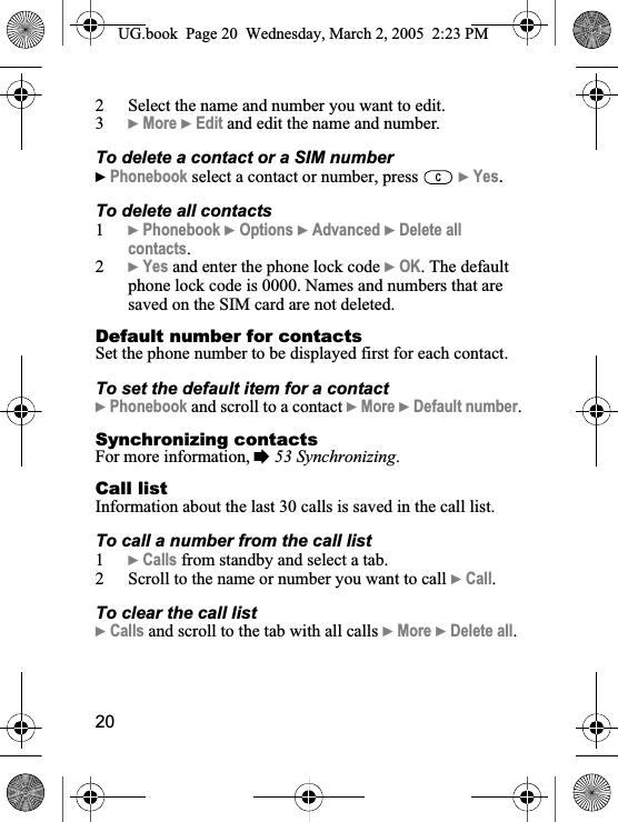 202 Select the name and number you want to edit.3}More }Edit and edit the name and number.To delete a contact or a SIM number}Phonebook select a contact or number, press   }Yes.To delete all contacts1}Phonebook }Options }Advanced }Delete all contacts.2}Yes and enter the phone lock code }OK. The default phone lock code is 0000. Names and numbers that are saved on the SIM card are not deleted.Default number for contactsSet the phone number to be displayed first for each contact.To set the default item for a contact}Phonebook and scroll to a contact }More }Default number.Synchronizing contactsFor more information, %53 Synchronizing.Call listInformation about the last 30 calls is saved in the call list.To call a number from the call list1}Calls from standby and select a tab.2 Scroll to the name or number you want to call }Call.To clear the call list}Calls and scroll to the tab with all calls }More }Delete all.UG.book  Page 20 Wednesday, March 2, 2005  2:23 PM
