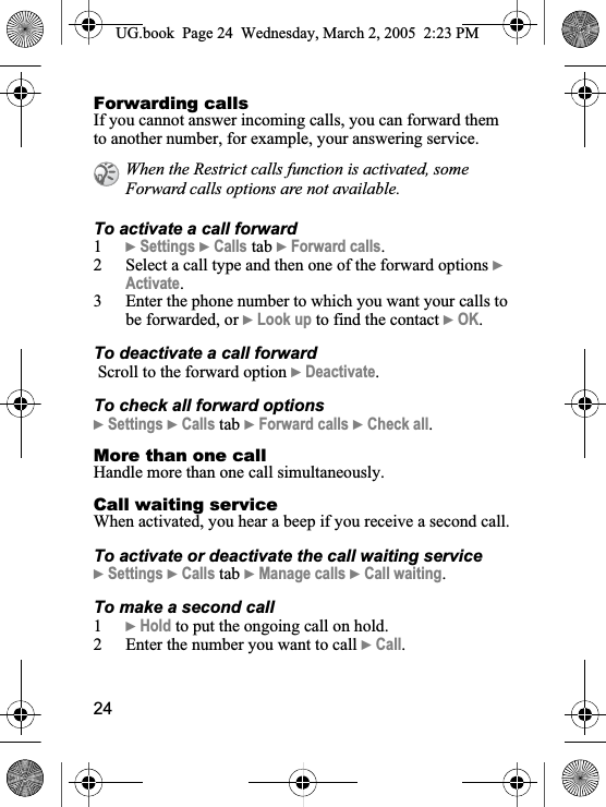 24Forwarding callsIf you cannot answer incoming calls, you can forward them to another number, for example, your answering service.To activate a call forward1}Settings }Calls tab }Forward calls.2 Select a call type and then one of the forward options }Activate.3 Enter the phone number to which you want your calls to be forwarded, or }Look up to find the contact }OK.To deactivate a call forward Scroll to the forward option }Deactivate.To check all forward options}Settings }Calls tab }Forward calls }Check all.More than one callHandle more than one call simultaneously.Call waiting serviceWhen activated, you hear a beep if you receive a second call.To activate or deactivate the call waiting service}Settings }Calls tab }Manage calls }Call waiting.To make a second call1}Hold to put the ongoing call on hold.2 Enter the number you want to call }Call.When the Restrict calls function is activated, some Forward calls options are not available.UG.book  Page 24 Wednesday, March 2, 2005  2:23 PM