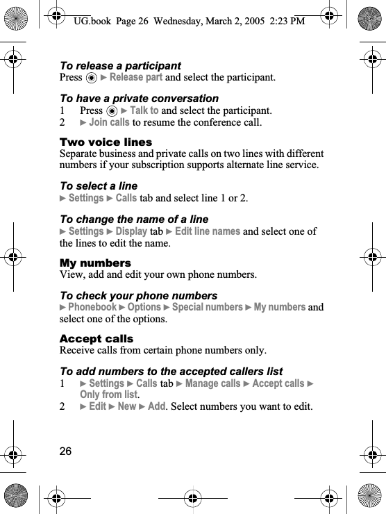 26To release a participantPress }Release part and select the participant. To have a private conversation1 Press }Talk to and select the participant.2}Join calls to resume the conference call.Two voice linesSeparate business and private calls on two lines with different numbers if your subscription supports alternate line service.To select a line}Settings }Calls tab and select line 1 or 2.To change the name of a line}Settings }Display tab }Edit line names and select one of the lines to edit the name.My numbersView, add and edit your own phone numbers.To check your phone numbers}Phonebook }Options }Special numbers }My numbers and select one of the options.Accept callsReceive calls from certain phone numbers only. To add numbers to the accepted callers list1}Settings }Calls tab }Manage calls }Accept calls }Only from list.2}Edit }New }Add. Select numbers you want to edit.UG.book  Page 26 Wednesday, March 2, 2005  2:23 PM