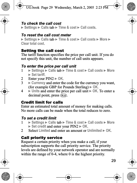 29To check the call cost}Settings }Calls tab }Time &amp; cost }Call costs.To reset the call cost meter}Settings }Calls tab }Time &amp; cost }Call costs }More }Clear total cost.Setting the call costThe tariff function specifies the price per call unit. If you do not specify this unit, the number of call units appears.To enter the price per call unit1}Settings }Calls tab }Time &amp; cost }Call costs }More}Set tariff.2 Enter your PIN2 }OK.3}Currency and enter the code for the currency you want, (for example GBP for Pounds Sterling) }OK.4}Units and enter the price per call unit }OK. To enter a decimal point, press  .Credit limit for callsEnter an estimated total amount of money for making calls. No more calls can be made when the total reduces to zero.To set a credit limit1}Settings }Calls tab }Time &amp; cost }Call costs }More}Set credit and enter your PIN2 }OK.2 Select Limited and enter an amount or Unlimited }OK.Call priority serviceRequest a certain priority when you make a call, if your subscription supports the call priority service. The priority levels are defined by your network operator and are normally within the range of 0-4, where 0 is the highest priority.UG.book  Page 29 Wednesday, March 2, 2005  2:23 PM