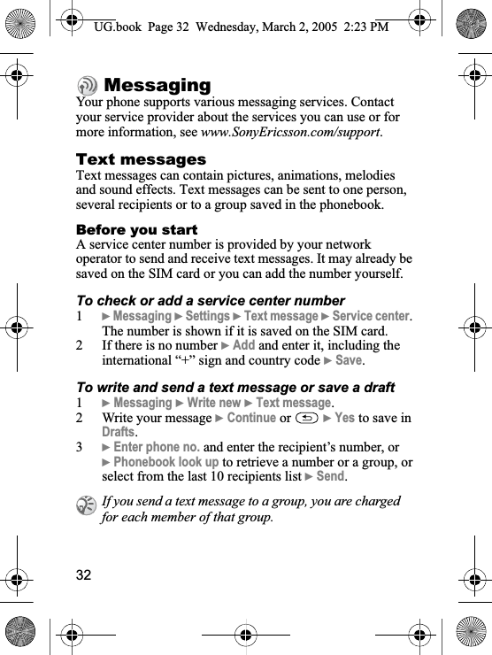 32MessagingYour phone supports various messaging services. Contact your service provider about the services you can use or for more information, see www.SonyEricsson.com/support.Text messagesText messages can contain pictures, animations, melodies and sound effects. Text messages can be sent to one person, several recipients or to a group saved in the phonebook.Before you startA service center number is provided by your network operator to send and receive text messages. It may already be saved on the SIM card or you can add the number yourself.To check or add a service center number1}Messaging }Settings }Text message }Service center.The number is shown if it is saved on the SIM card.2 If there is no number }Add and enter it, including the international “+” sign and country code }Save.To write and send a text message or save a draft1}Messaging }Write new }Text message.2 Write your message }Continue or  }Yes to save in Drafts.3}Enter phone no. and enter the recipient’s number, or}Phonebook look up to retrieve a number or a group, orselect from the last 10 recipients list }Send.If you send a text message to a group, you are charged for each member of that group.UG.book  Page 32 Wednesday, March 2, 2005  2:23 PM