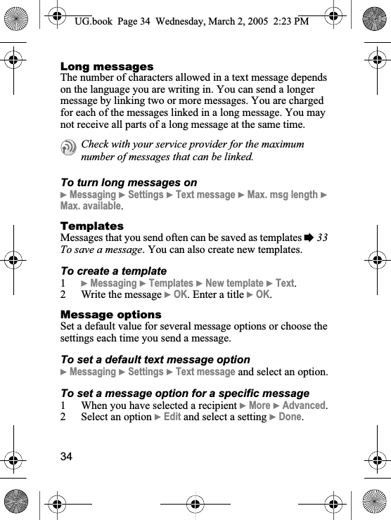 34Long messagesThe number of characters allowed in a text message depends on the language you are writing in. You can send a longer message by linking two or more messages. You are charged for each of the messages linked in a long message. You may not receive all parts of a long message at the same time.To turn long messages on}Messaging }Settings }Text message }Max. msg length }Max. available.TemplatesMessages that you send often can be saved as templates %33To save a message. You can also create new templates.To create a template1}Messaging }Templates }New template }Text.2 Write the message }OK. Enter a title }OK.Message optionsSet a default value for several message options or choose the settings each time you send a message.To set a default text message option}Messaging }Settings }Text message and select an option.To set a message option for a specific message1 When you have selected a recipient }More }Advanced.2 Select an option }Edit and select a setting }Done.Check with your service provider for the maximum number of messages that can be linked.UG.book  Page 34 Wednesday, March 2, 2005  2:23 PM