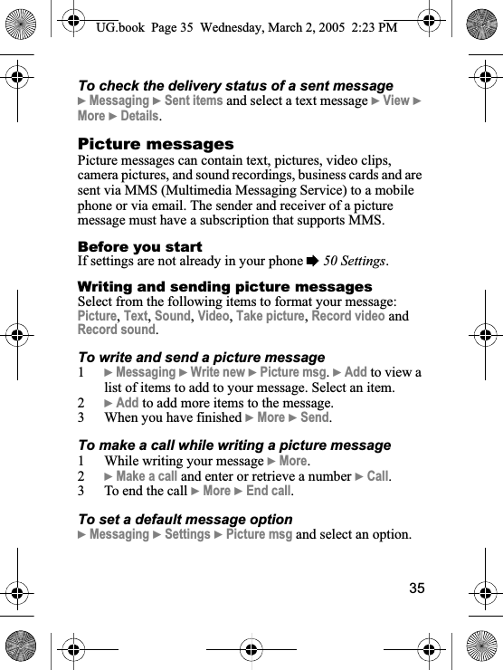 35To check the delivery status of a sent message}Messaging }Sent items and select a text message }View }More }Details.Picture messagesPicture messages can contain text, pictures, video clips, camera pictures, and sound recordings, business cards and are sent via MMS (Multimedia Messaging Service) to a mobile phone or via email. The sender and receiver of a picture message must have a subscription that supports MMS.Before you startIf settings are not already in your phone %50 Settings.Writing and sending picture messagesSelect from the following items to format your message: Picture,Text,Sound,Video,Take picture,Record video and Record sound.To write and send a picture message1}Messaging }Write new }Picture msg.}Add to view a list of items to add to your message. Select an item.2}Add to add more items to the message.3 When you have finished }More }Send.To make a call while writing a picture message1 While writing your message }More.2}Make a call and enter or retrieve a number }Call.3 To end the call }More }End call.To set a default message option}Messaging }Settings }Picture msg and select an option.UG.book  Page 35 Wednesday, March 2, 2005  2:23 PM