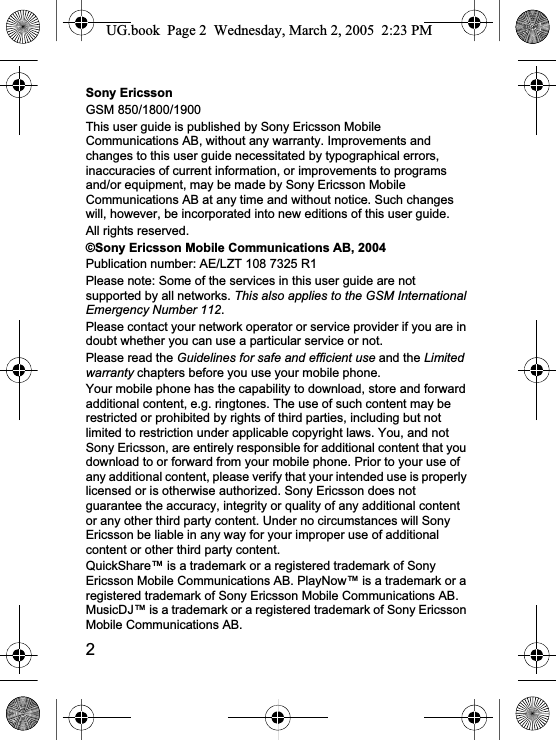 2Sony EricssonGSM 850/1800/1900This user guide is published by Sony Ericsson Mobile Communications AB, without any warranty. Improvements and changes to this user guide necessitated by typographical errors, inaccuracies of current information, or improvements to programs and/or equipment, may be made by Sony Ericsson Mobile Communications AB at any time and without notice. Such changes will, however, be incorporated into new editions of this user guide.All rights reserved.©Sony Ericsson Mobile Communications AB, 2004Publication number: AE/LZT 108 7325 R1Please note: Some of the services in this user guide are not supported by all networks. This also applies to the GSM International Emergency Number 112.Please contact your network operator or service provider if you are in doubt whether you can use a particular service or not.Please read the Guidelines for safe and efficient use and the Limitedwarranty chapters before you use your mobile phone.Your mobile phone has the capability to download, store and forward additional content, e.g. ringtones. The use of such content may be restricted or prohibited by rights of third parties, including but not limited to restriction under applicable copyright laws. You, and not Sony Ericsson, are entirely responsible for additional content that you download to or forward from your mobile phone. Prior to your use of any additional content, please verify that your intended use is properly licensed or is otherwise authorized. Sony Ericsson does not guarantee the accuracy, integrity or quality of any additional content or any other third party content. Under no circumstances will Sony Ericsson be liable in any way for your improper use of additional content or other third party content.QuickShare™ is a trademark or a registered trademark of Sony Ericsson Mobile Communications AB. PlayNow™ is a trademark or a registered trademark of Sony Ericsson Mobile Communications AB. MusicDJ™ is a trademark or a registered trademark of Sony Ericsson Mobile Communications AB.UG.book  Page 2  Wednesday, March 2, 2005  2:23 PM
