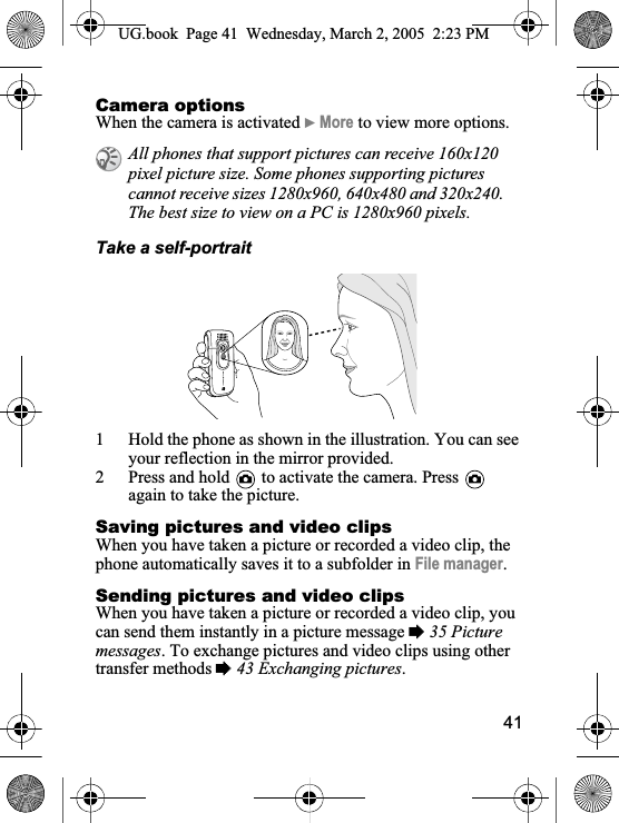 41Camera optionsWhen the camera is activated }More to view more options.Take a self-portrait1 Hold the phone as shown in the illustration. You can see your reflection in the mirror provided.2 Press and hold   to activate the camera. Press again to take the picture.Saving pictures and video clipsWhen you have taken a picture or recorded a video clip, the phone automatically saves it to a subfolder in File manager.Sending pictures and video clipsWhen you have taken a picture or recorded a video clip, you can send them instantly in a picture message %35 Picture messages. To exchange pictures and video clips using other transfer methods %43 Exchanging pictures.All phones that support pictures can receive 160x120 pixel picture size. Some phones supporting pictures cannot receive sizes 1280x960, 640x480 and 320x240. The best size to view on a PC is 1280x960 pixels.UG.book  Page 41 Wednesday, March 2, 2005  2:23 PM