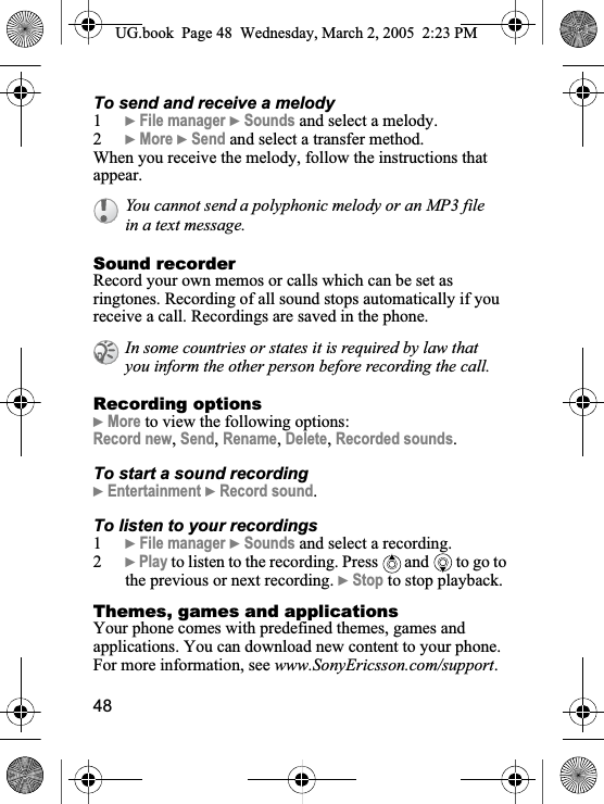 48To send and receive a melody1}File manager }Sounds and select a melody.2}More }Send and select a transfer method.When you receive the melody, follow the instructions that appear.Sound recorderRecord your own memos or calls which can be set as ringtones. Recording of all sound stops automatically if you receive a call. Recordings are saved in the phone.Recording options}More to view the following options:Record new,Send,Rename,Delete,Recorded sounds.To start a sound recording}Entertainment }Record sound.To listen to your recordings1}File manager }Sounds and select a recording.2}Play to listen to the recording. Press   and  to go to the previous or next recording. }Stop to stop playback.Themes, games and applicationsYour phone comes with predefined themes, games and applications. You can download new content to your phone. For more information, see www.SonyEricsson.com/support.You cannot send a polyphonic melody or an MP3 file in a text message.In some countries or states it is required by law that you inform the other person before recording the call.UG.book  Page 48 Wednesday, March 2, 2005  2:23 PM