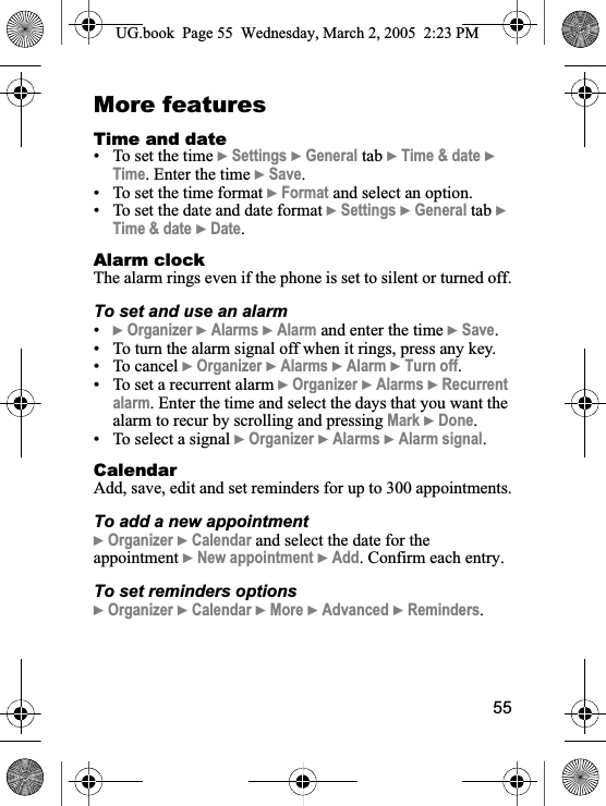 55More featuresTime and date• To set the time }Settings }General tab }Time &amp; date }Time. Enter the time }Save.• To set the time format }Format and select an option.• To set the date and date format }Settings }General tab }Time &amp; date }Date.Alarm clockThe alarm rings even if the phone is set to silent or turned off.To set and use an alarm•}Organizer }Alarms }Alarm and enter the time }Save.• To turn the alarm signal off when it rings, press any key.• To cancel }Organizer }Alarms }Alarm }Turn off.• To set a recurrent alarm }Organizer }Alarms }Recurrent alarm. Enter the time and select the days that you want the alarm to recur by scrolling and pressing Mark }Done.• To select a signal }Organizer }Alarms }Alarm signal.CalendarAdd, save, edit and set reminders for up to 300 appointments.To add a new appointment}Organizer }Calendar and select the date for the appointment }New appointment }Add. Confirm each entry.To set reminders options}Organizer }Calendar }More }Advanced }Reminders.UG.book  Page 55 Wednesday, March 2, 2005  2:23 PM