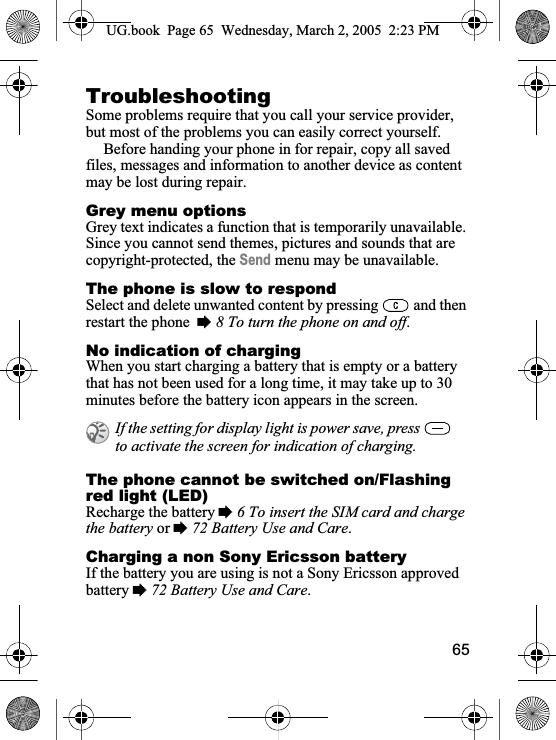 65TroubleshootingSome problems require that you call your service provider, but most of the problems you can easily correct yourself.Before handing your phone in for repair, copy all saved files, messages and information to another device as content may be lost during repair.Grey menu optionsGrey text indicates a function that is temporarily unavailable. Since you cannot send themes, pictures and sounds that are copyright-protected, the Send menu may be unavailable.The phone is slow to respondSelect and delete unwanted content by pressing   and then restart the phone %8 To turn the phone on and off.No indication of chargingWhen you start charging a battery that is empty or a battery that has not been used for a long time, it may take up to 30 minutes before the battery icon appears in the screen.The phone cannot be switched on/Flashing red light (LED)Recharge the battery %6 To insert the SIM card and charge the battery or %72 Battery Use and Care.Charging a non Sony Ericsson batteryIf the battery you are using is not a Sony Ericsson approved battery %72 Battery Use and Care.If the setting for display light is power save, press   to activate the screen for indication of charging.UG.book  Page 65 Wednesday, March 2, 2005  2:23 PM