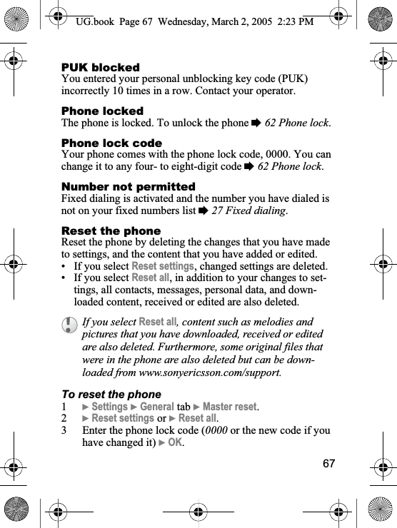 67PUK blockedYou entered your personal unblocking key code (PUK) incorrectly 10 times in a row. Contact your operator.Phone lockedThe phone is locked. To unlock the phone %62 Phone lock.Phone lock codeYour phone comes with the phone lock code, 0000. You can change it to any four- to eight-digit code %62 Phone lock.Number not permittedFixed dialing is activated and the number you have dialed is not on your fixed numbers list %27 Fixed dialing.Reset the phoneReset the phone by deleting the changes that you have made to settings, and the content that you have added or edited. • If you select Reset settings, changed settings are deleted.• If you select Reset all, in addition to your changes to set-tings, all contacts, messages, personal data, and down-loaded content, received or edited are also deleted.To reset the phone1}Settings }General tab }Master reset.2}Reset settings or }Reset all.3 Enter the phone lock code (0000 or the new code if you have changed it) }OK.If you select Reset all, content such as melodies and pictures that you have downloaded, received or edited are also deleted. Furthermore, some original files that were in the phone are also deleted but can be down-loaded from www.sonyericsson.com/support.UG.book  Page 67 Wednesday, March 2, 2005  2:23 PM