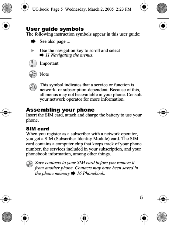 5User guide symbolsThe following instruction symbols appear in this user guide:Assembling your phoneInsert the SIM card, attach and charge the battery to use your phone.SIM cardWhen you register as a subscriber with a network operator, you get a SIM (Subscriber Identity Module) card. The SIM card contains a computer chip that keeps track of your phone number, the services included in your subscription, and your phonebook information, among other things.%See also page ...}Use the navigation key to scroll and select%11 Navigating the menus.ImportantNoteThis symbol indicates that a service or function is network- or subscription-dependent. Because of this,all menus may not be available in your phone. Consult your network operator for more information.Save contacts to your SIM card before you remove it from another phone. Contacts may have been saved in the phone memory % 16 Phonebook.UG.book  Page 5  Wednesday, March 2, 2005  2:23 PM