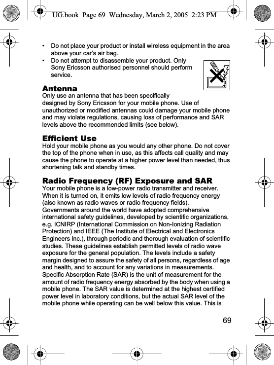 69• Do not place your product or install wireless equipment in the area above your car’s air bag.• Do not attempt to disassemble your product. Only Sony Ericsson authorised personnel should perform service.AntennaOnly use an antenna that has been specifically designed by Sony Ericsson for your mobile phone. Use of unauthorized or modified antennas could damage your mobile phone and may violate regulations, causing loss of performance and SAR levels above the recommended limits (see below).Efficient UseHold your mobile phone as you would any other phone. Do not cover the top of the phone when in use, as this affects call quality and may cause the phone to operate at a higher power level than needed, thus shortening talk and standby times.Radio Frequency (RF) Exposure and SARYour mobile phone is a low-power radio transmitter and receiver. When it is turned on, it emits low levels of radio frequency energy (also known as radio waves or radio frequency fields). Governments around the world have adopted comprehensive international safety guidelines, developed by scientific organizations, e.g. ICNIRP (International Commission on Non-Ionizing Radiation Protection) and IEEE (The Institute of Electrical and Electronics Engineers Inc.), through periodic and thorough evaluation of scientific studies. These guidelines establish permitted levels of radio wave exposure for the general population. The levels include a safety margin designed to assure the safety of all persons, regardless of age and health, and to account for any variations in measurements.Specific Absorption Rate (SAR) is the unit of measurement for the amount of radio frequency energy absorbed by the body when using a mobile phone. The SAR value is determined at the highest certified power level in laboratory conditions, but the actual SAR level of the mobile phone while operating can be well below this value. This is UG.book  Page 69 Wednesday, March 2, 2005  2:23 PM