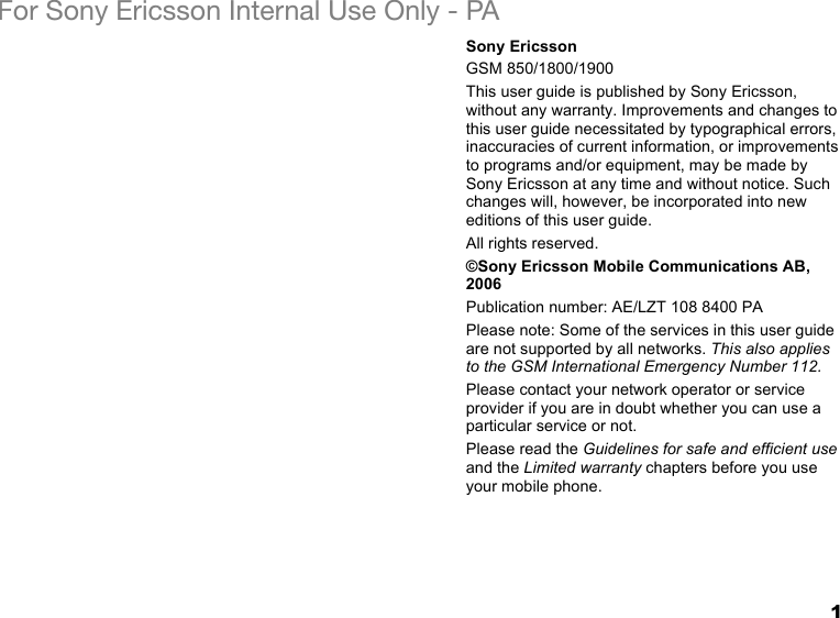 1For Sony Ericsson Internal Use Only - PASony EricssonGSM 850/1800/1900This user guide is published by Sony Ericsson, without any warranty. Improvements and changes to this user guide necessitated by typographical errors, inaccuracies of current information, or improvements to programs and/or equipment, may be made by Sony Ericsson at any time and without notice. Such changes will, however, be incorporated into new editions of this user guide.All rights reserved.©Sony Ericsson Mobile Communications AB, 2006Publication number: AE/LZT 108 8400 PAPlease note: Some of the services in this user guide are not supported by all networks. This also applies to the GSM International Emergency Number 112.Please contact your network operator or service provider if you are in doubt whether you can use a particular service or not.Please read the Guidelines for safe and efficient use and the Limited warranty chapters before you use your mobile phone.