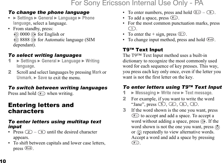 10For Sony Ericsson Internal Use Only - PATo change the phone language•} Settings } General } Language } Phone language, select a language.• From standby, press: 0000   for English or 8888   for Automatic language (SIM dependant).To select writing languages1} Settings } General } Language } Writing language.2Scroll and select languages by pressing Mark or Unmark. } Save to exit the menu.To switch between writing languagesPress and hold   when writing.Entering letters and charactersTo enter letters using multitap text input• Press   –   until the desired character appears.• To shift between capitals and lower case letters, press .• To enter numbers, press and hold   –  .• To add a space, press  .• For the most common punctuation marks, press .• To enter the + sign, press  .• To change input method, press and hold  .T9™ Text InputThe T9™ Text Input method uses a built-in dictionary to recognize the most commonly used word for each sequence of key presses. This way, you press each key only once, even if the letter you want is not the first letter on the key.To enter letters using T9™ Text Input1} Messaging } Write new } Text message.2For example, if you want to write the word “Jane”, press , , , .3If the word shown is the one you want, press  to accept and add a space. To accept a word without adding a space, press  . If the word shown is not the one you want, press   or  repeatedly to view alternative words. Accept a word and add a space by pressing .