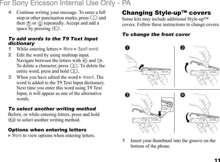 11For Sony Ericsson Internal Use Only - PA4Continue writing your message. To enter a full stop or other punctuation marks, press   and then   or   repeatedly. Accept and add a space by pressing  .To add words to the T9 Text Input dictionary1While entering letters } More } Spell word. 2Edit the word by using multitap input. Navigate between the letters with  and  . To delete a character, press  . To delete the entire word, press and hold  .3When you have edited the word } Insert. The word is added to the T9 Text Input dictionary. Next time you enter this word using T9 Text Input, it will appear as one of the alternative words.To select another writing methodBefore, or while entering letters, press and hold  to select another writing method.Options when entering letters} More to view options when entering letters.Changing Style-up™ coversSome kits may include additional Style-up™ covers. Follow these instructions to change covers.To change the front cover1Insert your thumbnail into the groove on the bottom of the phone.