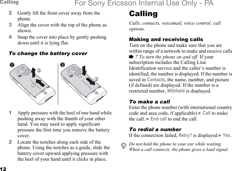 12Calling For Sony Ericsson Internal Use Only - PA2Gently lift the front cover away from the phone.3Align the cover with the top of the phone as shown.4Snap the cover into place by gently pushing down until it is lying flat.To change the battery cover1Apply pressure with the heel of one hand while pushing away with the thumb of your other hand. You may need to apply significant pressure the first time you remove the battery cover.2Locate the notches along each side of the phone. Using the notches as a guide, slide the battery cover upward applying pressure with the heel of your hand until it clicks in place.CallingCalls, contacts, voicemail, voice control, call options.Making and receiving callsTurn on the phone and make sure that you are within range of a network to make and receive calls % 7 To turn the phone on and off. If your subscription includes the Calling Line Identification service and the caller’s number is identified, the number is displayed. If the number is saved in Contacts, the name, number, and picture (if defined) are displayed. If the number is a restricted number, Withheld is displayed.To make a callEnter the phone number (with international country code and area code, if applicable) } Call to make the call. } End call to end the call.To redial a numberIf the connection failed, Retry? is displayed } Yes.1.3 MEGAPIXELS                                                      4x Digital Zoom1.3 MEGAPIXELS                                                      4x Digital ZoomDo not hold the phone to your ear while waiting. When a call connects, the phone gives a loud signal.