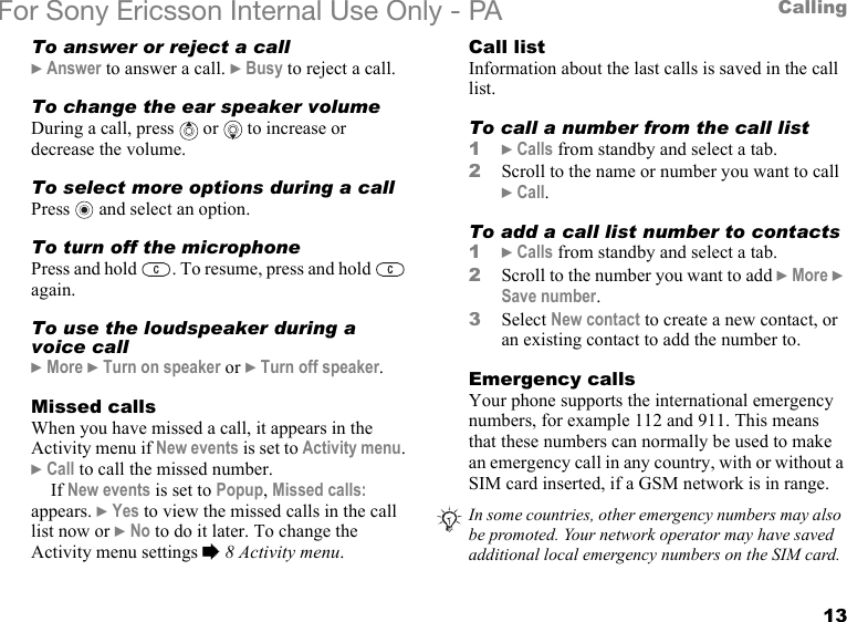 13CallingFor Sony Ericsson Internal Use Only - PATo answer or reject a call} Answer to answer a call. } Busy to reject a call.To change the ear speaker volumeDuring a call, press   or   to increase or decrease the volume.To select more options during a callPress   and select an option.To turn off the microphonePress and hold  . To resume, press and hold   again.To use the loudspeaker during a voice call} More } Turn on speaker or } Turn off speaker.Missed callsWhen you have missed a call, it appears in the Activity menu if New events is set to Activity menu. } Call to call the missed number.If New events is set to Popup, Missed calls: appears. } Yes to view the missed calls in the call list now or } No to do it later. To change the Activity menu settings % 8 Activity menu.Call listInformation about the last calls is saved in the call list.To call a number from the call list1} Calls from standby and select a tab.2Scroll to the name or number you want to call } Call.To add a call list number to contacts1} Calls from standby and select a tab.2Scroll to the number you want to add } More } Save number.3Select New contact to create a new contact, or an existing contact to add the number to.Emergency callsYour phone supports the international emergency numbers, for example 112 and 911. This means that these numbers can normally be used to make an emergency call in any country, with or without a SIM card inserted, if a GSM network is in range.In some countries, other emergency numbers may also be promoted. Your network operator may have saved additional local emergency numbers on the SIM card.