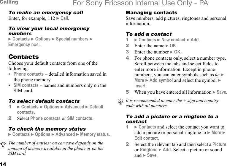 14Calling For Sony Ericsson Internal Use Only - PATo make an emergency callEnter, for example, 112 } Call.To view your local emergency numbers} Contacts } Options } Special numbers } Emergency nos..ContactsChoose your default contacts from one of the following:•Phone contacts – detailed information saved in the phone memory.•SIM contacts – names and numbers only on the SIM card.To select default contacts1} Contacts } Options } Advanced } Default contacts.2Select Phone contacts or SIM contacts.To check the memory status} Contacts } Options } Advanced } Memory status.Managing contactsSave numbers, add pictures, ringtones and personal information.To add a contact1} Contacts } New contact } Add.2Enter the name } OK.3Enter the number } OK.4For phone contacts only, select a number type. Scroll between the tabs and select fields to enter more information. Except in phone numbers, you can enter symbols such as @ } More } Add symbol and select the symbol } Insert.5When you have entered all information } Save.To add a picture or a ringtone to a contact1} Contacts and select the contact you want to add a picture or personal ringtone to } More } Edit contact.2Select the relevant tab and then select a Picture or Ringtone } Add. Select a picture or sound and } Save.The number of entries you can save depends on the amount of memory available in the phone or on the SIM card.It is recommended to enter the + sign and country code with all numbers.