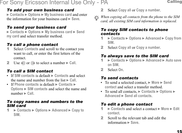 15CallingFor Sony Ericsson Internal Use Only - PATo add your own business card} Contacts } Options } My business card and enter the information for your business card } Save.To send your business card} Contacts } Options } My business card } Send my card and select transfer method.To call a phone contact1Select Contacts and scroll to the contact you want to call, or enter the first letters of the contact.2Use   or   to select a number } Call.To call a SIM contact• If SIM contacts is default } Contacts and select the name and number from the list } Call.• If Phone contacts is default } Contacts } Options } SIM contacts and select the name and number } Call.To copy names and numbers to the SIM card1} Contacts } Options } Advanced } Copy to SIM.2Select Copy all or Copy a number.To copy SIM contacts to phone contacts1} Contacts } Options } Advanced } Copy from SIM.2Select Copy all or Copy a number.To always save to the SIM card1} Contacts } Options } Advanced } Auto save on SIM.2Select On.To send contacts• To send a selected contact, } More } Send contact and select a transfer method.• To send all contacts, } Contacts } Options } Advanced } Send all contacts.To edit a phone contact1} Contacts and select a contact } More } Edit contact.2Scroll to the relevant tab and edit the information } Save.When copying all contacts from the phone to the SIM card, all existing SIM card information is replaced. 