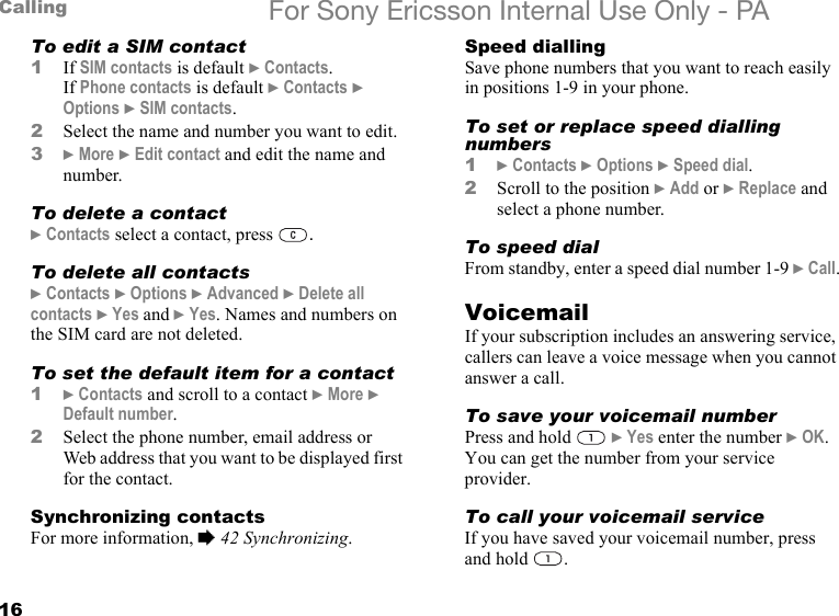 16Calling For Sony Ericsson Internal Use Only - PATo edit a SIM contact1If SIM contacts is default } Contacts.If Phone contacts is default } Contacts } Options } SIM contacts.2Select the name and number you want to edit.3} More } Edit contact and edit the name and number.To delete a contact} Contacts select a contact, press  .To delete all contacts} Contacts } Options } Advanced } Delete all contacts } Yes and } Yes. Names and numbers on the SIM card are not deleted.To set the default item for a contact1} Contacts and scroll to a contact } More } Default number.2Select the phone number, email address or Web address that you want to be displayed first for the contact.Synchronizing contactsFor more information, % 42 Synchronizing.Speed diallingSave phone numbers that you want to reach easily in positions 1-9 in your phone.To set or replace speed dialling numbers1} Contacts } Options } Speed dial.2Scroll to the position } Add or } Replace and select a phone number.To speed dialFrom standby, enter a speed dial number 1-9 } Call.VoicemailIf your subscription includes an answering service, callers can leave a voice message when you cannot answer a call.To save your voicemail numberPress and hold   } Yes enter the number } OK. You can get the number from your service provider.To call your voicemail serviceIf you have saved your voicemail number, press and hold  .