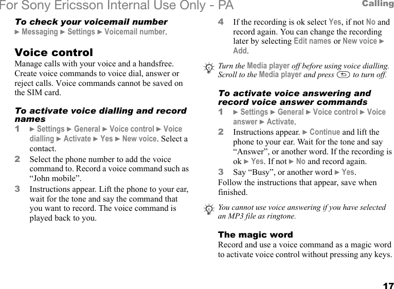 17CallingFor Sony Ericsson Internal Use Only - PATo check your voicemail number} Messaging } Settings } Voicemail number.Voice controlManage calls with your voice and a handsfree. Create voice commands to voice dial, answer or reject calls. Voice commands cannot be saved on the SIM card.To activate voice dialling and record names1} Settings } General } Voice control } Voice dialling } Activate } Yes } New voice. Select a contact.2Select the phone number to add the voice command to. Record a voice command such as “John mobile”.3Instructions appear. Lift the phone to your ear, wait for the tone and say the command that you want to record. The voice command is played back to you.4If the recording is ok select Yes, if not No and record again. You can change the recording later by selecting Edit names or New voice } Add.To activate voice answering and record voice answer commands1} Settings } General } Voice control } Voice answer } Activate.2Instructions appear. } Continue and lift the phone to your ear. Wait for the tone and say “Answer”, or another word. If the recording is ok } Yes. If not } No and record again.3Say “Busy”, or another word } Yes.Follow the instructions that appear, save when finished.The magic wordRecord and use a voice command as a magic word to activate voice control without pressing any keys. Turn the Media player off before using voice dialling. Scroll to the Media player and press   to turn off.You cannot use voice answering if you have selected an MP3 file as ringtone.