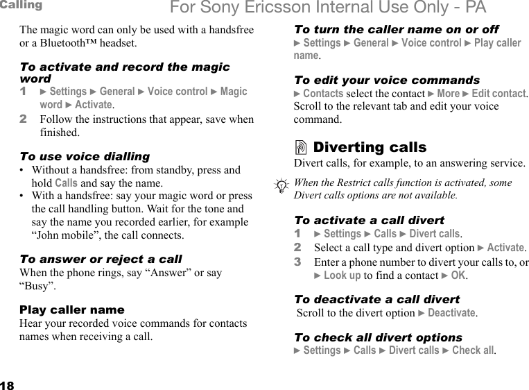 18Calling For Sony Ericsson Internal Use Only - PAThe magic word can only be used with a handsfree or a Bluetooth™ headset.To activate and record the magic word1} Settings } General } Voice control } Magic word } Activate.2Follow the instructions that appear, save when finished.To use voice dialling• Without a handsfree: from standby, press and hold Calls and say the name.• With a handsfree: say your magic word or press the call handling button. Wait for the tone and say the name you recorded earlier, for example “John mobile”, the call connects.To answer or reject a callWhen the phone rings, say “Answer” or say “Busy”.Play caller nameHear your recorded voice commands for contacts names when receiving a call.To turn the caller name on or off} Settings } General } Voice control } Play caller name.To edit your voice commands} Contacts select the contact } More } Edit contact. Scroll to the relevant tab and edit your voice command.Diverting callsDivert calls, for example, to an answering service.To activate a call divert1} Settings } Calls } Divert calls.2Select a call type and divert option } Activate.3Enter a phone number to divert your calls to, or } Look up to find a contact } OK. To deactivate a call divert Scroll to the divert option } Deactivate.To check all divert options} Settings } Calls } Divert calls } Check all.When the Restrict calls function is activated, some Divert calls options are not available.