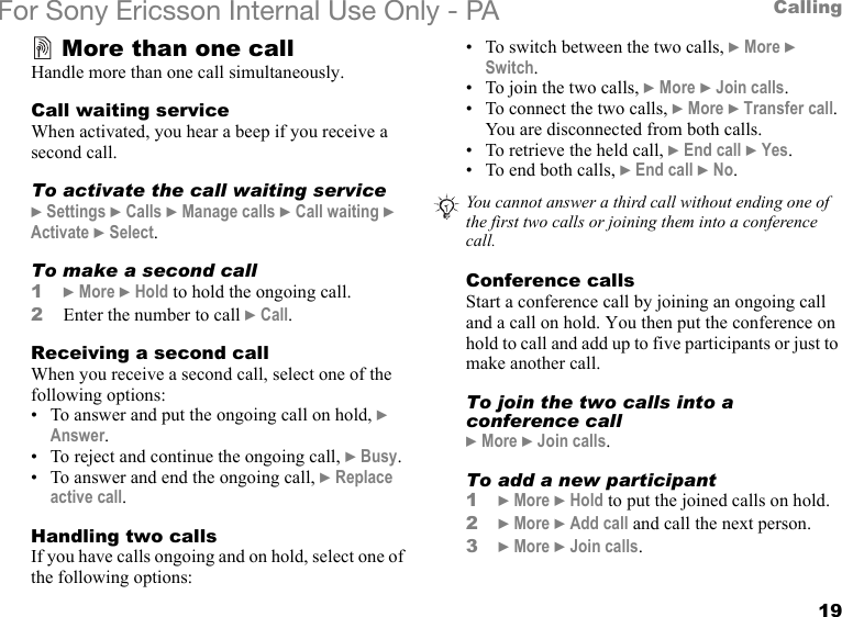 19CallingFor Sony Ericsson Internal Use Only - PAMore than one callHandle more than one call simultaneously.Call waiting serviceWhen activated, you hear a beep if you receive a second call.To activate the call waiting service} Settings } Calls } Manage calls } Call waiting } Activate } Select.To make a second call1} More } Hold to hold the ongoing call.2Enter the number to call } Call.Receiving a second callWhen you receive a second call, select one of the following options:• To answer and put the ongoing call on hold, } Answer.• To reject and continue the ongoing call, } Busy.• To answer and end the ongoing call, } Replace active call. Handling two callsIf you have calls ongoing and on hold, select one of the following options:• To switch between the two calls, } More } Switch.• To join the two calls, } More } Join calls.• To connect the two calls, } More } Transfer call. You are disconnected from both calls.• To retrieve the held call, } End call } Yes.• To end both calls, } End call } No.Conference callsStart a conference call by joining an ongoing call and a call on hold. You then put the conference on hold to call and add up to five participants or just to make another call.To join the two calls into a conference call} More } Join calls.To add a new participant1} More } Hold to put the joined calls on hold.2} More } Add call and call the next person.3} More } Join calls.You cannot answer a third call without ending one of the first two calls or joining them into a conference call.