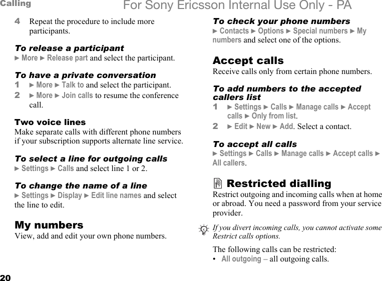 20Calling For Sony Ericsson Internal Use Only - PA4Repeat the procedure to include more participants.To release a participant} More } Release part and select the participant. To have a private conversation1} More } Talk to and select the participant.2} More } Join calls to resume the conference call.Two voice linesMake separate calls with different phone numbers if your subscription supports alternate line service.To select a line for outgoing calls} Settings } Calls and select line 1 or 2.To change the name of a line} Settings } Display } Edit line names and select the line to edit.My numbersView, add and edit your own phone numbers.To check your phone numbers} Contacts } Options } Special numbers } My numbers and select one of the options.Accept callsReceive calls only from certain phone numbers. To add numbers to the accepted callers list1} Settings } Calls } Manage calls } Accept calls } Only from list.2} Edit } New } Add. Select a contact.To accept all calls} Settings } Calls } Manage calls } Accept calls } All callers.Restricted diallingRestrict outgoing and incoming calls when at home or abroad. You need a password from your service provider.The following calls can be restricted:•All outgoing – all outgoing calls.If you divert incoming calls, you cannot activate someRestrict calls options.