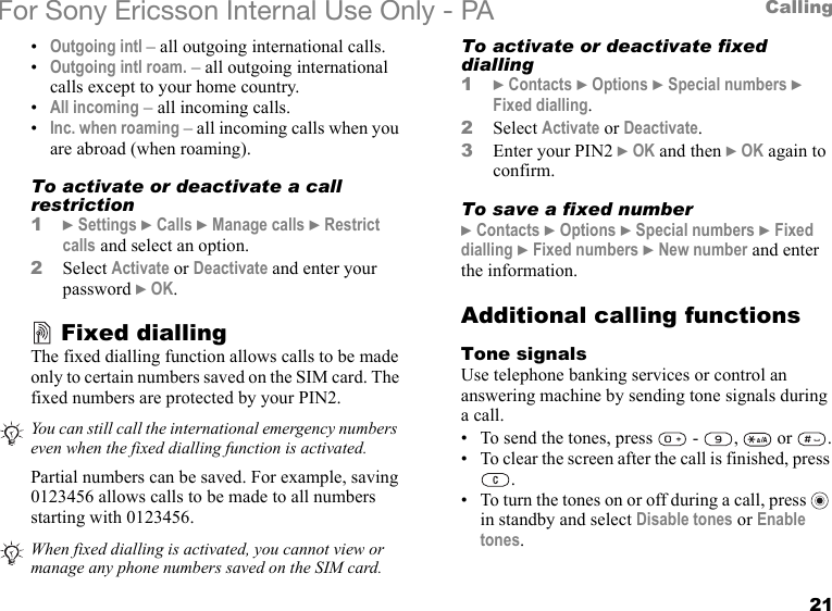 21CallingFor Sony Ericsson Internal Use Only - PA•Outgoing intl – all outgoing international calls.•Outgoing intl roam. – all outgoing international calls except to your home country.•All incoming – all incoming calls.•Inc. when roaming – all incoming calls when you are abroad (when roaming).To activate or deactivate a call restriction1} Settings } Calls } Manage calls } Restrict calls and select an option.2Select Activate or Deactivate and enter your password } OK.Fixed diallingThe fixed dialling function allows calls to be made only to certain numbers saved on the SIM card. The fixed numbers are protected by your PIN2. Partial numbers can be saved. For example, saving 0123456 allows calls to be made to all numbers starting with 0123456.To activate or deactivate fixed dialling1} Contacts } Options } Special numbers } Fixed dialling.2Select Activate or Deactivate.3Enter your PIN2 } OK and then } OK again to confirm.To save a fixed number} Contacts } Options } Special numbers } Fixed dialling } Fixed numbers } New number and enter the information.Additional calling functionsTone signalsUse telephone banking services or control an answering machine by sending tone signals during a call.• To send the tones, press   -  ,   or  .• To clear the screen after the call is finished, press .• To turn the tones on or off during a call, press   in standby and select Disable tones or Enable tones.You can still call the international emergency numbers even when the fixed dialling function is activated.When fixed dialling is activated, you cannot view or manage any phone numbers saved on the SIM card.