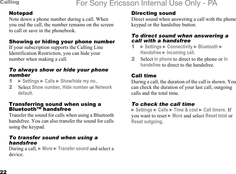 22Calling For Sony Ericsson Internal Use Only - PANotepadNote down a phone number during a call. When you end the call, the number remains on the screen to call or save in the phonebook.Showing or hiding your phone numberIf your subscription supports the Calling Line Identification Restriction, you can hide your number when making a call.To always show or hide your phone number1} Settings } Calls } Show/hide my no..2Select Show number, Hide number or Network default.Transferring sound when using a Bluetooth™ handsfreeTransfer the sound for calls when using a Bluetooth handsfree. You can also transfer the sound for calls using the keypad.To transfer sound when using a handsfreeDuring a call, } More } Transfer sound and select a device.Directing soundDirect sound when answering a call with the phone keypad or the handsfree button.To direct sound when answering a call with a handsfree1} Settings } Connectivity } Bluetooth } Handsfree } Incoming call.2Select In phone to direct to the phone or In handsfree to direct to the handsfree.Call timeDuring a call, the duration of the call is shown. You can check the duration of your last call, outgoing calls and the total time.To check the call time} Settings } Calls } Time &amp; cost } Call timers. If you want to reset } More and select Reset total or Reset outgoing.