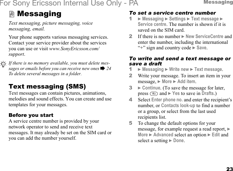 23MessagingFor Sony Ericsson Internal Use Only - PAMessagingText messaging, picture messaging, voice messaging, email.Your phone supports various messaging services. Contact your service provider about the services you can use or visit www.SonyEricsson.com/support.Text messaging (SMS)Text messages can contain pictures, animations, melodies and sound effects. You can create and use templates for your messages.Before you startA service centre number is provided by your network operator to send and receive text messages. It may already be set on the SIM card or you can add the number yourself.To set a service centre number1} Messaging } Settings } Text message } Service centre. The number is shown if it is saved on the SIM card.2If there is no number } New ServiceCentre and enter the number, including the international “+” sign and country code } Save.To write and send a text message or save a draft1} Messaging } Write new } Text message.2Write your message. To insert an item in your message, } More } Add item.3} Continue. (To save the message for later, press  and } Yes to save in Drafts.)4Select Enter phone no. and enter the recipient’s number, or Contacts look-up to find a number or a group, or select from the last used recipients list.5To change the default options for your message, for example request a read report, } More } Advanced select an option } Edit and select a setting } Done.If there is no memory available, you must delete mes-sages or emails before you can receive new ones % 24 To delete several messages in a folder.