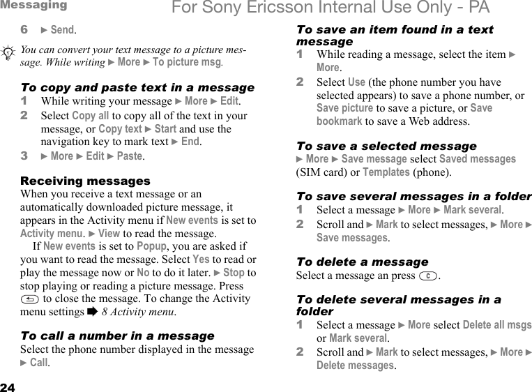 24Messaging For Sony Ericsson Internal Use Only - PA6} Send.To copy and paste text in a message1While writing your message } More } Edit.2Select Copy all to copy all of the text in your message, or Copy text } Start and use the navigation key to mark text } End.3} More } Edit } Paste.Receiving messagesWhen you receive a text message or an automatically downloaded picture message, it appears in the Activity menu if New events is set to Activity menu. } View to read the message.If New events is set to Popup, you are asked if you want to read the message. Select Yes to read or play the message now or No to do it later. } Stop to stop playing or reading a picture message. Press  to close the message. To change the Activity menu settings % 8 Activity menu.To call a number in a messageSelect the phone number displayed in the message } Call.To save an item found in a text message1While reading a message, select the item } More.2Select Use (the phone number you have selected appears) to save a phone number, or Save picture to save a picture, or Save bookmark to save a Web address.To save a selected message} More } Save message select Saved messages (SIM card) or Templates (phone).To save several messages in a folder1Select a message } More } Mark several.2Scroll and } Mark to select messages, } More } Save messages.To delete a messageSelect a message an press  .To delete several messages in a folder1Select a message } More select Delete all msgs or Mark several.2Scroll and } Mark to select messages, } More } Delete messages.You can convert your text message to a picture mes-sage. While writing } More } To picture msg.