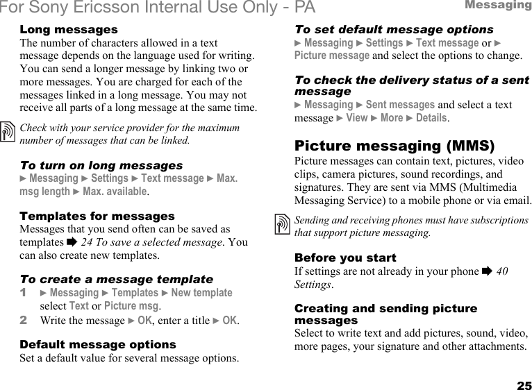 25MessagingFor Sony Ericsson Internal Use Only - PALong messagesThe number of characters allowed in a text message depends on the language used for writing. You can send a longer message by linking two or more messages. You are charged for each of the messages linked in a long message. You may not receive all parts of a long message at the same time.To turn on long messages} Messaging } Settings } Text message } Max. msg length } Max. available.Templates for messagesMessages that you send often can be saved as templates % 24 To save a selected message. You can also create new templates.To create a message template1} Messaging } Templates } New template select Text or Picture msg.2Write the message } OK, enter a title } OK.Default message optionsSet a default value for several message options.To set default message options} Messaging } Settings } Text message or } Picture message and select the options to change.To check the delivery status of a sent message} Messaging } Sent messages and select a text message } View } More } Details.Picture messaging (MMS)Picture messages can contain text, pictures, video clips, camera pictures, sound recordings, and signatures. They are sent via MMS (Multimedia Messaging Service) to a mobile phone or via email.Before you startIf settings are not already in your phone % 40 Settings.Creating and sending picture messagesSelect to write text and add pictures, sound, video, more pages, your signature and other attachments.Check with your service provider for the maximum number of messages that can be linked.Sending and receiving phones must have subscriptions that support picture messaging.