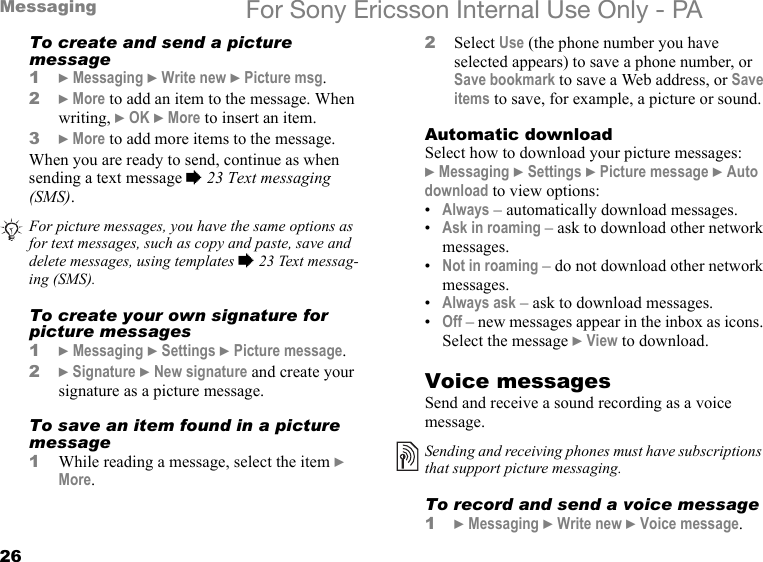26Messaging For Sony Ericsson Internal Use Only - PATo create and send a picture message1} Messaging } Write new } Picture msg.2} More to add an item to the message. When writing, } OK } More to insert an item.3} More to add more items to the message.When you are ready to send, continue as when sending a text message % 23 Text messaging (SMS).To create your own signature for picture messages1} Messaging } Settings } Picture message.2} Signature } New signature and create your signature as a picture message.To save an item found in a picture message1While reading a message, select the item } More.2Select Use (the phone number you have selected appears) to save a phone number, or Save bookmark to save a Web address, or Save items to save, for example, a picture or sound.Automatic downloadSelect how to download your picture messages:} Messaging } Settings } Picture message } Auto download to view options:•Always – automatically download messages.•Ask in roaming – ask to download other network messages.•Not in roaming – do not download other network messages.•Always ask – ask to download messages.•Off – new messages appear in the inbox as icons. Select the message } View to download.Voice messagesSend and receive a sound recording as a voice message.To record and send a voice message1} Messaging } Write new } Voice message.For picture messages, you have the same options as for text messages, such as copy and paste, save and delete messages, using templates % 23 Text messag-ing (SMS).Sending and receiving phones must have subscriptions that support picture messaging.